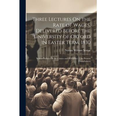 Three Lectures On the Rate of Wages, Delivered Before the University of Oxford in Easter Term, 1830