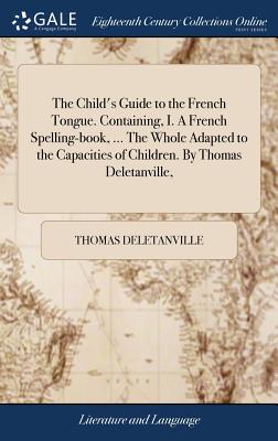 The Child’s Guide to the French Tongue. Containing, I. a French Spelling-Book, ... the Whole Adapted to the Capacities of Children. by Thomas Deletanville,