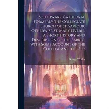 Southwark Cathedral Formerly the Collegiate Church of St. Saviour, Otherwise St. Mary Overie. A Short History and Description of the Fabric, With Some Account of the College and the see;