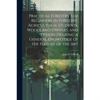 Practical Forestry for Beginners in Forestry, Agricultural Students, Woodland Owners, and Others Desiring a General Knowledge of the Nature of the Art