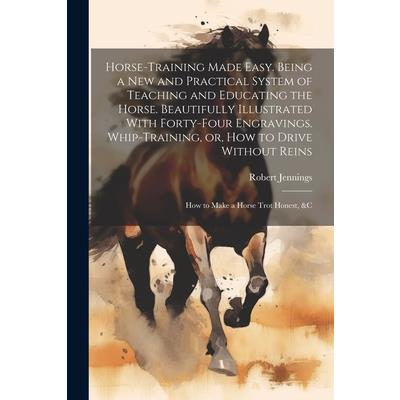 Horse-training Made Easy. Being a New and Practical System of Teaching and Educating the Horse. Beautifully Illustrated With Forty-four Engravings. Whip-training, or, How to Drive Without Reins; How t