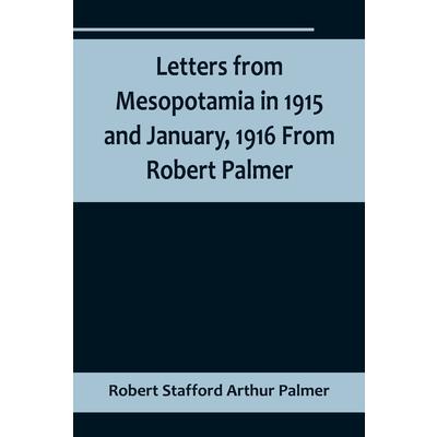 Letters from Mesopotamia in 1915 and January, 1916 From Robert Palmer, who was killed in the Battle of Um El Hannah, June 21, 1916, aged 27 years