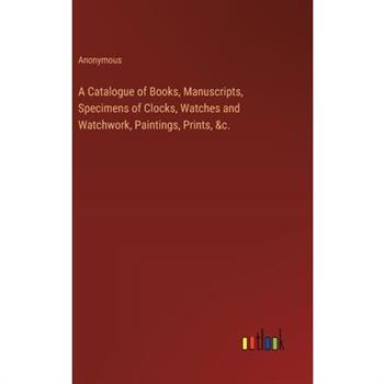 A Catalogue of Books, Manuscripts, Specimens of Clocks, Watches and Watchwork, Paintings, Prints, &c.