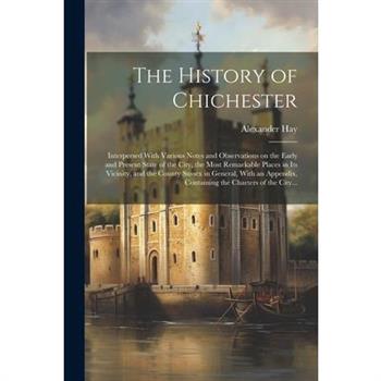 The History of Chichester; Interpersed With Various Notes and Observations on the Early and Present State of the City, the Most Remarkable Places in Its Vicinity, and the County Sussex in General, Wit