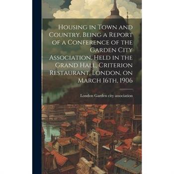 Housing in Town and Country. Being a Report of a Conference of the Garden City Association, Held in the Grand Hall, Criterion Restaurant, London, on March 16th, 1906