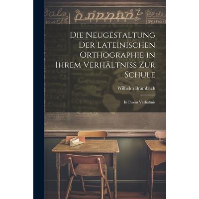 Die Neugestaltung der Lateinischen Orthographie in Ihrem Verh瓣ltniss zur Schule