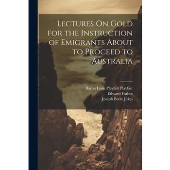 Lectures On Gold for the Instruction of Emigrants About to Proceed to Australia