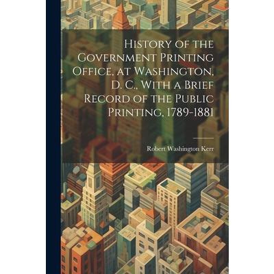 History of the Government Printing Office, at Washington, D. C., With a Brief Record of the Public Printing, 1789-1881