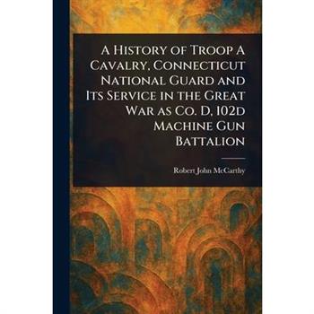 A History of Troop A Cavalry, Connecticut National Guard and Its Service in the Great War as Co. D, 102d Machine Gun Battalion
