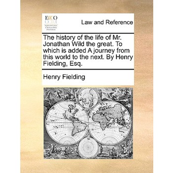 The History of the Life of Mr. Jonathan Wild the Great. to Which Is Added a Journey from This World to the Next. by Henry Fielding, Esq.