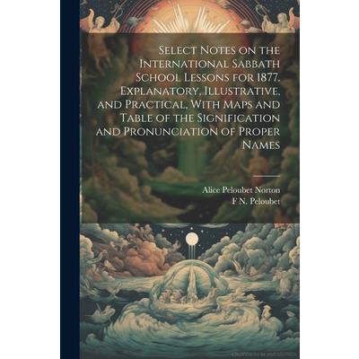 Select Notes on the International Sabbath School Lessons for 1877. Explanatory, Illustrative, and Practical, With Maps and Table of the Signification and Pronunciation of Proper Names