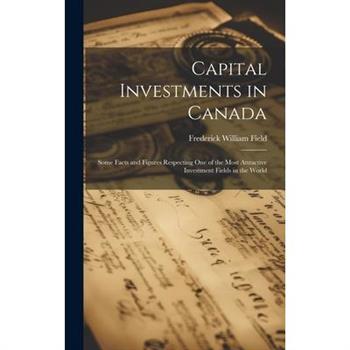 Capital Investments in Canada; Some Facts and Figures Respecting one of the Most Attractive Investment Fields in the World