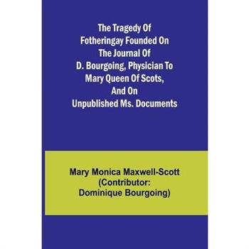 The Tragedy of Fotheringay Founded on the journal of D. Bourgoing, physician to Mary Queen of Scots, and on unpublished ms. Documents