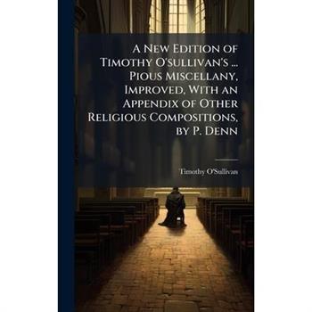 A New Edition of Timothy O’sullivan’s ... Pious Miscellany, Improved, With an Appendix of Other Religious Compositions, by P. Denn