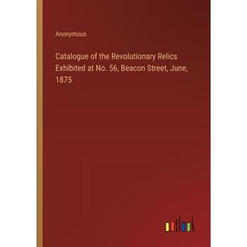 Catalogue of the Revolutionary Relics Exhibited at No. 56, Beacon Street, June, 1875