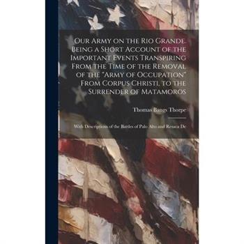 Our Army on the Rio Grande. Being a Short Account of the Important Events Transpiring From the Time of the Removal of the ”Army of Occupation” From Corpus Christi, to the Surrender of Matamoros; With