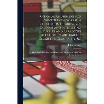 Rational Amusement for Winter Evenings, Or, a Collection of Above 200 Curious and Interesting Puzzles and Paradoxes Relating to Arithmetic, Geometry, Geography, &c