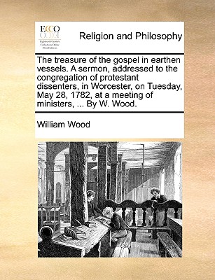 The Treasure of the Gospel in Earthen Vessels. a Sermon, Addressed to the Congregation of Protestant Dissenters, in Worcester, on Tuesday, May 28, 1782, at a Meeting of Ministers, ... by W. Wood.