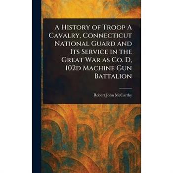 A History of Troop A Cavalry, Connecticut National Guard and Its Service in the Great War as Co. D, 102d Machine Gun Battalion