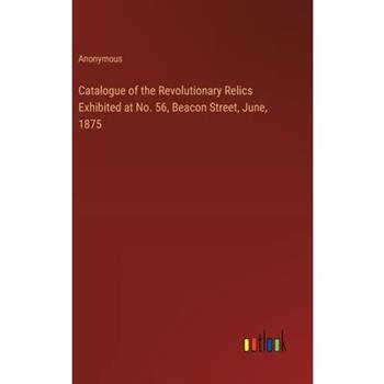 Catalogue of the Revolutionary Relics Exhibited at No. 56, Beacon Street, June, 1875