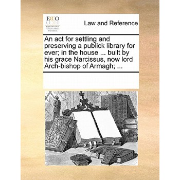 An ACT for Settling and Preserving a Publick Library for Ever; In the House ... Built by His Grace Narcissus, Now Lord Arch-Bishop of Armagh; ...