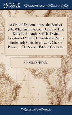 A Critical Dissertation on the Book of Job, Wherein the Account Given of That Book by the Author of the Divine Legation of Moses Demonstrated, &c. Is Particularly Considered; ... by Charles Peters, ..