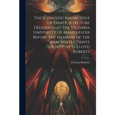 The Scientific Knowledge of Dante. A Lecture Delivered at the Victoria University of Manchester Before the Members of the "Manchester Dante Society" by D. Lloyd Roberts