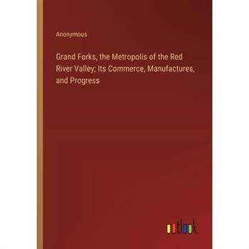 Grand Forks, the Metropolis of the Red River Valley; Its Commerce, Manufactures, and Progress