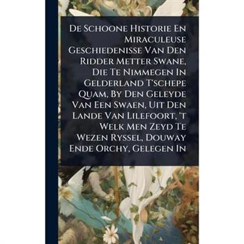 De Schoone Historie En Miraculeuse Geschiedenisse Van Den Ridder Metter Swane, Die Te Nimmegen In Gelderland T’schepe Quam, By Den Geleyde Van Een Swaen, Uit Den Lande Van Lilefoort, ’t Welk Men Zeyd