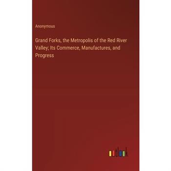 Grand Forks, the Metropolis of the Red River Valley; Its Commerce, Manufactures, and Progress