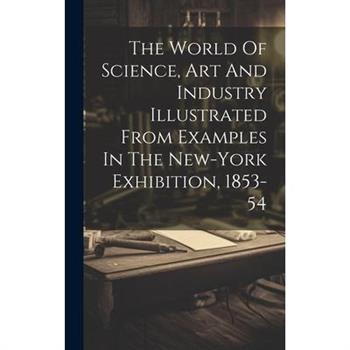 The World Of Science, Art And Industry Illustrated From Examples In The New-york Exhibition, 1853-54