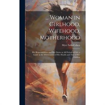 ... Woman in Girlhood, Wifehood, Motherhood; Her Responsibilities and Her Duties at All Periods of Life; a Guide in the Maintenance of Her Health and That of Her Children