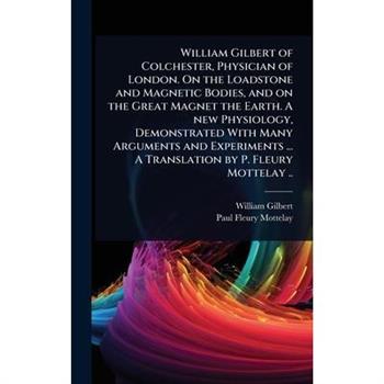 William Gilbert of Colchester, Physician of London. On the Loadstone and Magnetic Bodies, and on the Great Magnet the Earth. A new Physiology, Demonstrated With Many Arguments and Experiments ... A Tr