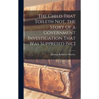 The Child That Toileth not, the Story of a Government Investigation That was Suppresed [sic]