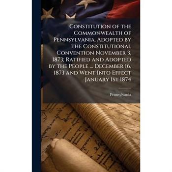 Constitution of the Commonwealth of Pennsylvania. Adopted by the Constitutional Convention November 3, 1873; Ratified and Adopted by the People ... December 16, 1873 and Went Into Effect January 1st 1