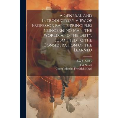 A General and Introductory View of Professor Kant's Principles Concerning man, the World, and the Deity, Submitted to the Consideration of the Learned