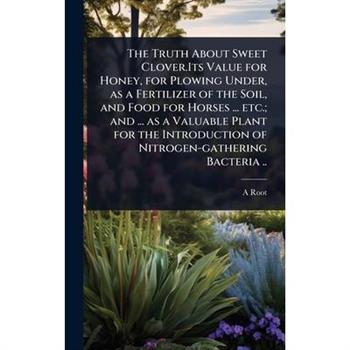 The Truth About Sweet Clover.Its Value for Honey, for Plowing Under, as a Fertilizer of the Soil, and Food for Horses ... etc.; and ... as a Valuable Plant for the Introduction of Nitrogen-gathering B