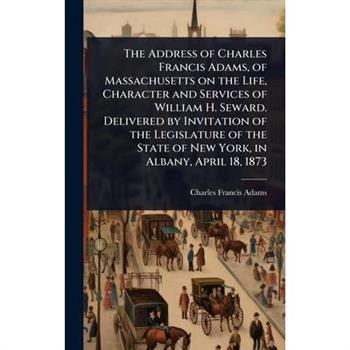 The Address of Charles Francis Adams, of Massachusetts on the Life, Character and Services of William H. Seward. Delivered by Invitation of the Legislature of the State of New York, in Albany, April 1