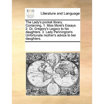 The Lady’s Pocket Library. Containing, 1. Miss More’s Essays. 2. Dr. Gregory’s Legacy to His Daughters. 3. Lady Pennington’s Unfortunate Mother’s Advice to Her Daughters.