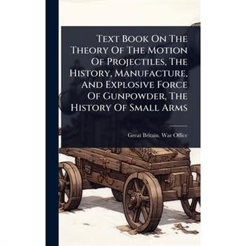 Text Book On The Theory Of The Motion Of Projectiles, The History, Manufacture, And Explosive Force Of Gunpowder, The History Of Small Arms