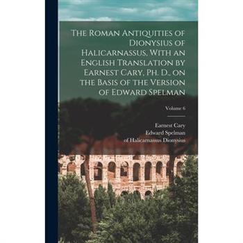 The Roman Antiquities of Dionysius of Halicarnassus, With an English Translation by Earnest Cary, Ph. D., on the Basis of the Version of Edward Spelman; Volume 6