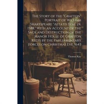 The Story of the "Grafton" Portrait of William Shakespeare "aetatis Svae 24, 1588," With an Account of the Sack and Destruction of the Manor House of Grafton Regis by the Parliamentary Forces on Chris