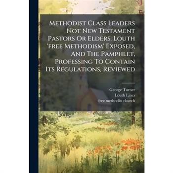 Methodist Class Leaders Not New Testament Pastors Or Elders. Louth 'free Methodism' Exposed, And The Pamphlet, Professing To Contain Its Regulations, Reviewed
