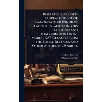 Robert Burns, Poet-laureate of Lodge Canongate Kilwinning; Facts Substantiating his Election and Inauguration on 1st March 1787, Gleaned From the Lodge Records and Other Authentic Sources