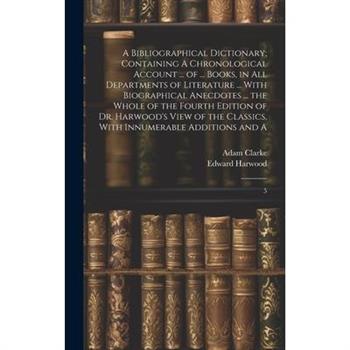 A Bibliographical Dictionary; Containing A Chronological Account ... of ... Books, in all Departments of Literature ... With Biographical Anecdotes ... the Whole of the Fourth Edition of Dr. Harwood's