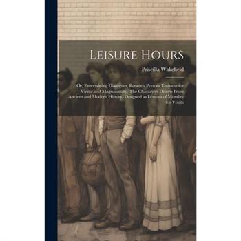 Leisure Hours; or, Entertaining Dialogues, Between Persons Eminent for Virtue and Magnanimity. The Characters Drawn From Ancient and Modern History, Designed as Lessons of Morality for Youth