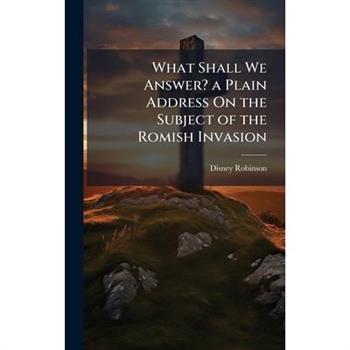 What Shall We Answer? a Plain Address On the Subject of the Romish Invasion