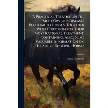 A Practical Treatise on the Most Obvious Diseases Peculiar to Horses, Together With Direction for Their Most Rational Treatment; Containing, Also, Some Valuable Information on the art of Shoeing Horse