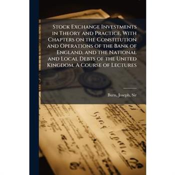 Stock Exchange Investments in Theory and Practice, With Chapters on the Constitution and Operations of the Bank of England, and the National and Local Debts of the United Kingdom. A Course of Lectures