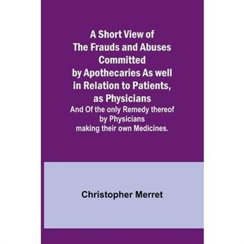 A Short View of the Frauds and Abuses Committed by Apothecaries As well in Relation to Patients, as Physicians
